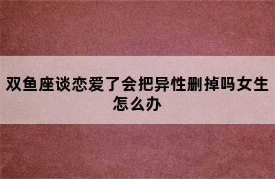 双鱼座谈恋爱了会把异性删掉吗女生怎么办