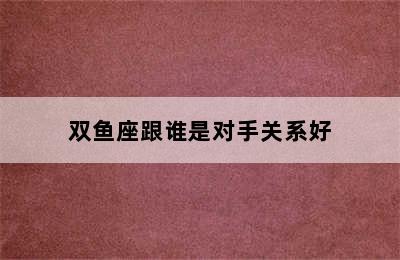 双鱼座跟谁是对手关系好