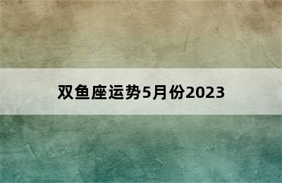 双鱼座运势5月份2023