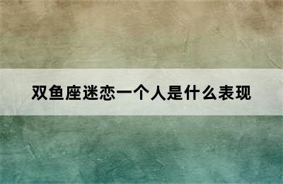 双鱼座迷恋一个人是什么表现