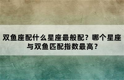 双鱼座配什么星座最般配？哪个星座与双鱼匹配指数最高？