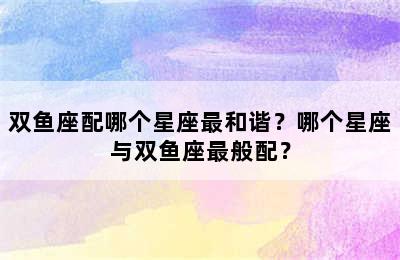 双鱼座配哪个星座最和谐？哪个星座与双鱼座最般配？