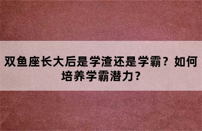 双鱼座长大后是学渣还是学霸？如何培养学霸潜力？