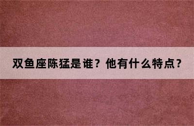 双鱼座陈猛是谁？他有什么特点？