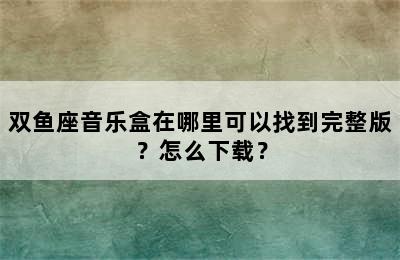 双鱼座音乐盒在哪里可以找到完整版？怎么下载？