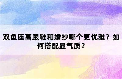 双鱼座高跟鞋和婚纱哪个更优雅？如何搭配显气质？