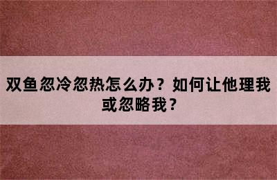 双鱼忽冷忽热怎么办？如何让他理我或忽略我？