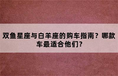 双鱼星座与白羊座的购车指南？哪款车最适合他们？