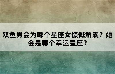 双鱼男会为哪个星座女慷慨解囊？她会是哪个幸运星座？
