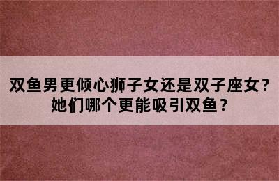 双鱼男更倾心狮子女还是双子座女？她们哪个更能吸引双鱼？