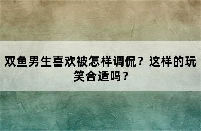 双鱼男生喜欢被怎样调侃？这样的玩笑合适吗？