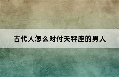 古代人怎么对付天秤座的男人