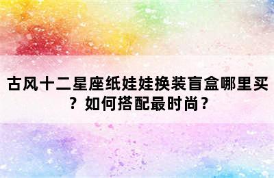 古风十二星座纸娃娃换装盲盒哪里买？如何搭配最时尚？