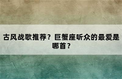 古风战歌推荐？巨蟹座听众的最爱是哪首？