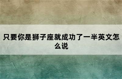 只要你是狮子座就成功了一半英文怎么说