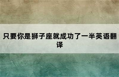 只要你是狮子座就成功了一半英语翻译