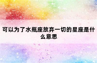 可以为了水瓶座放弃一切的星座是什么意思