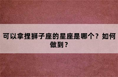 可以拿捏狮子座的星座是哪个？如何做到？