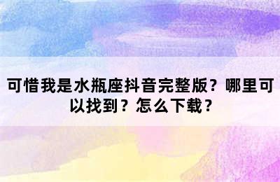 可惜我是水瓶座抖音完整版？哪里可以找到？怎么下载？