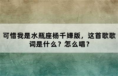 可惜我是水瓶座杨千嬅版，这首歌歌词是什么？怎么唱？