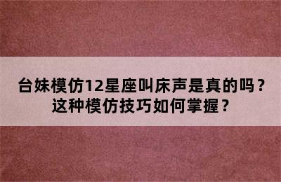 台妹模仿12星座叫床声是真的吗？这种模仿技巧如何掌握？