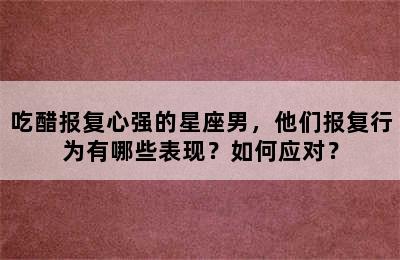 吃醋报复心强的星座男，他们报复行为有哪些表现？如何应对？