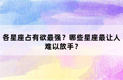各星座占有欲最强？哪些星座最让人难以放手？