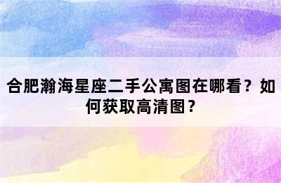 合肥瀚海星座二手公寓图在哪看？如何获取高清图？
