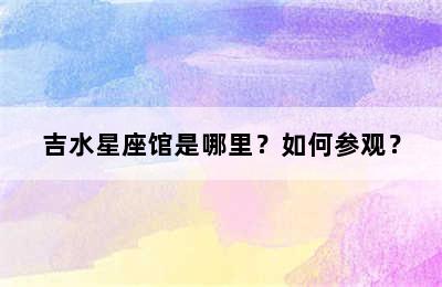 吉水星座馆是哪里？如何参观？