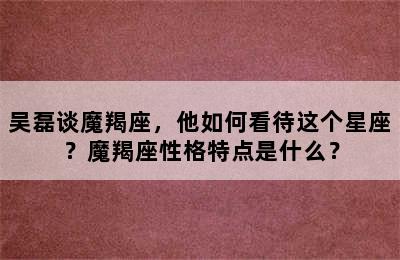 吴磊谈魔羯座，他如何看待这个星座？魔羯座性格特点是什么？