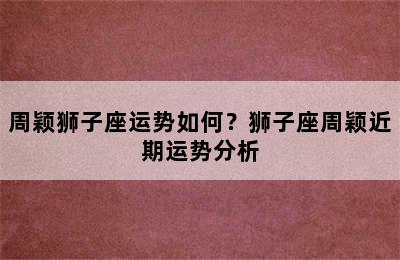 周颖狮子座运势如何？狮子座周颖近期运势分析