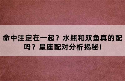 命中注定在一起？水瓶和双鱼真的配吗？星座配对分析揭秘！