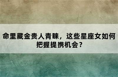 命里藏金贵人青睐，这些星座女如何把握提携机会？