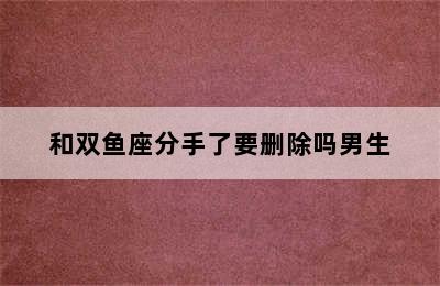 和双鱼座分手了要删除吗男生