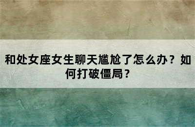 和处女座女生聊天尴尬了怎么办？如何打破僵局？