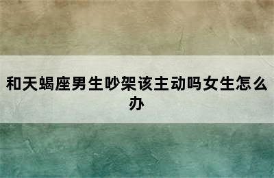 和天蝎座男生吵架该主动吗女生怎么办