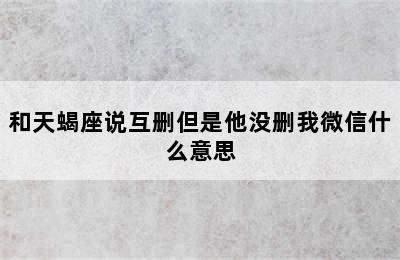 和天蝎座说互删但是他没删我微信什么意思