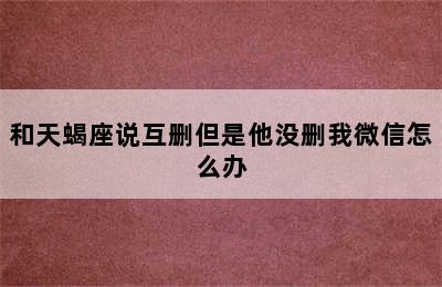 和天蝎座说互删但是他没删我微信怎么办