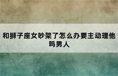 和狮子座女吵架了怎么办要主动理他吗男人