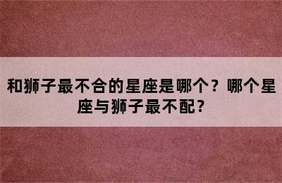 和狮子最不合的星座是哪个？哪个星座与狮子最不配？