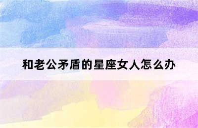 和老公矛盾的星座女人怎么办