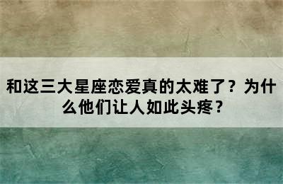 和这三大星座恋爱真的太难了？为什么他们让人如此头疼？