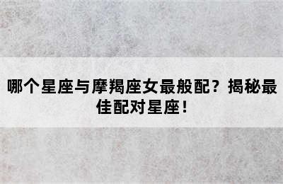 哪个星座与摩羯座女最般配？揭秘最佳配对星座！