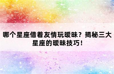 哪个星座借着友情玩暧昧？揭秘三大星座的暧昧技巧！