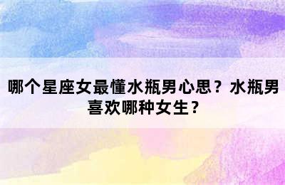 哪个星座女最懂水瓶男心思？水瓶男喜欢哪种女生？