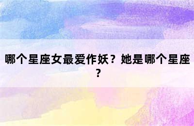 哪个星座女最爱作妖？她是哪个星座？