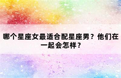 哪个星座女最适合配星座男？他们在一起会怎样？