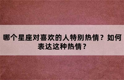 哪个星座对喜欢的人特别热情？如何表达这种热情？