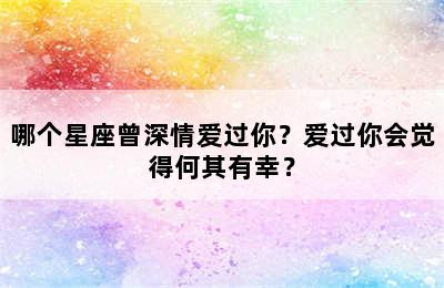 哪个星座曾深情爱过你？爱过你会觉得何其有幸？