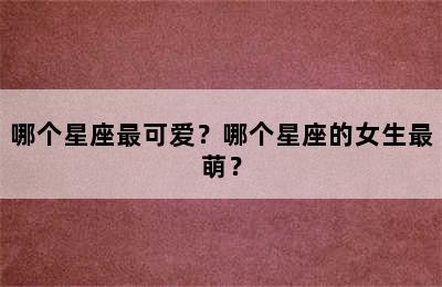 哪个星座最可爱？哪个星座的女生最萌？